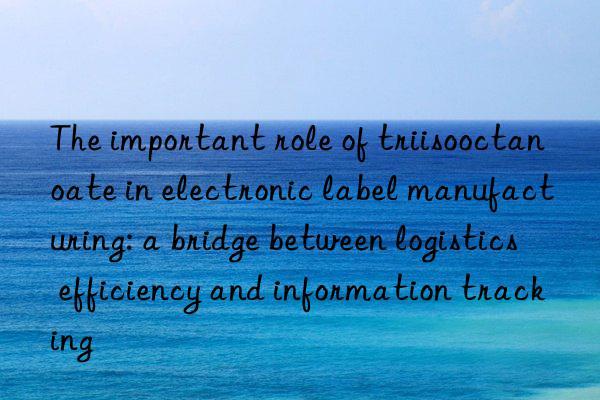 The important role of triisooctanoate in electronic label manufacturing: a bridge between logistics efficiency and information tracking