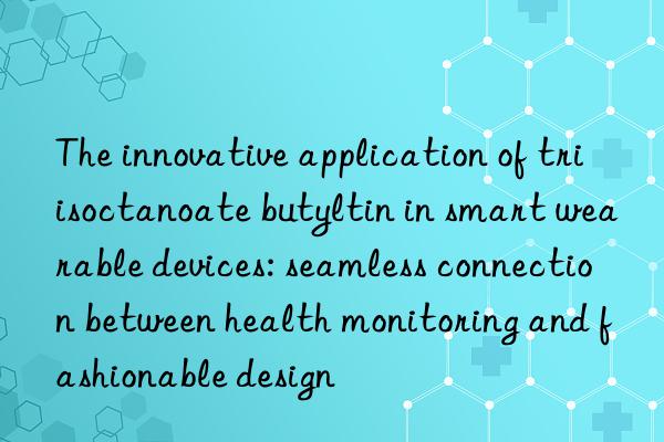 The innovative application of triisoctanoate butyltin in smart wearable devices: seamless connection between health monitoring and fashionable design