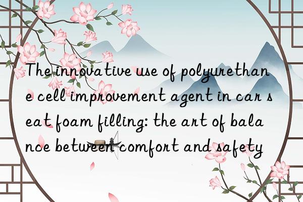 The innovative use of polyurethane cell improvement agent in car seat foam filling: the art of balance between comfort and safety