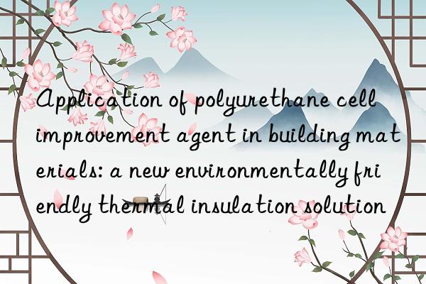 Application of polyurethane cell improvement agent in building materials: a new environmentally friendly thermal insulation solution