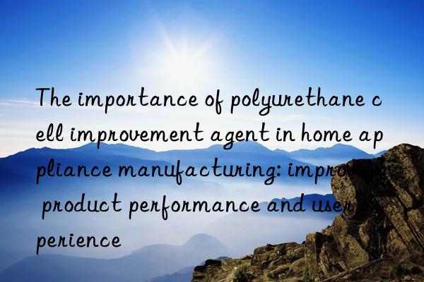 The importance of polyurethane cell improvement agent in home appliance manufacturing: improving product performance and user experience