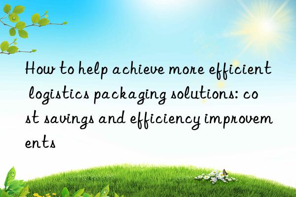 How to help achieve more efficient logistics packaging solutions: cost savings and efficiency improvements