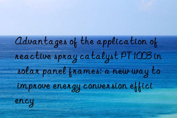 Advantages of the application of reactive spray catalyst PT1003 in solar panel frames: a new way to improve energy conversion efficiency