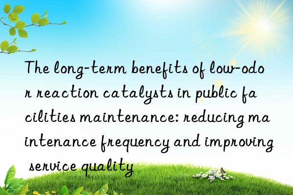 The long-term benefits of low-odor reaction catalysts in public facilities maintenance: reducing maintenance frequency and improving service quality