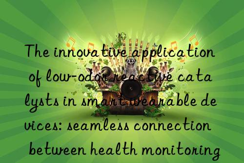 The innovative application of low-odor reactive catalysts in smart wearable devices: seamless connection between health monitoring and fashionable design