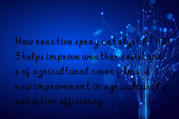 How reactive spray catalyst PT1003 helps improve weather resistance of agricultural cover films: a new improvement in agricultural production efficiency