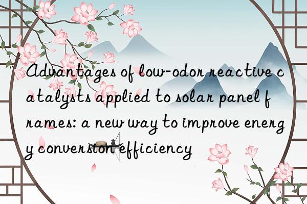 Advantages of low-odor reactive catalysts applied to solar panel frames: a new way to improve energy conversion efficiency