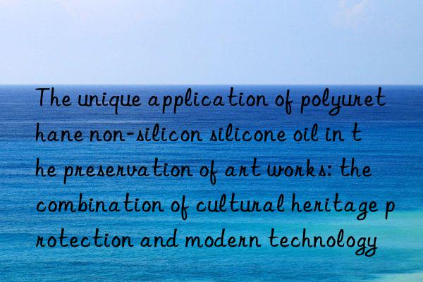 The unique application of polyurethane non-silicon silicone oil in the preservation of art works: the combination of cultural heritage protection and modern technology