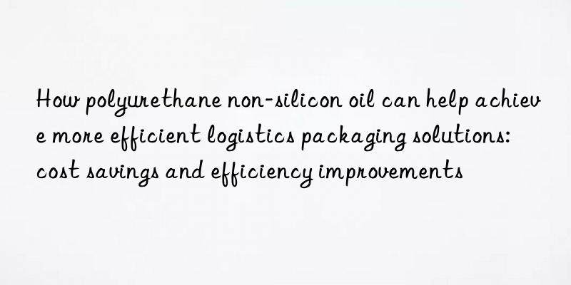 How polyurethane non-silicon oil can help achieve more efficient logistics packaging solutions: cost savings and efficiency improvements