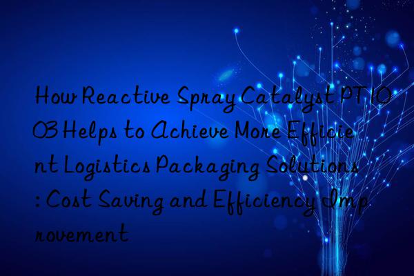 How Reactive Spray Catalyst PT1003 Helps to Achieve More Efficient Logistics Packaging Solutions: Cost Saving and Efficiency Improvement