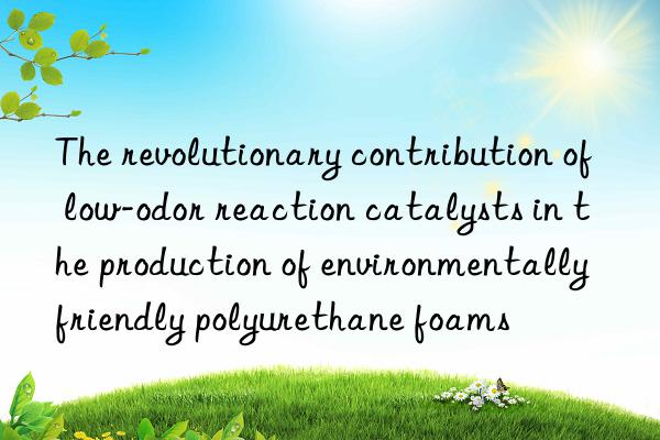 The revolutionary contribution of low-odor reaction catalysts in the production of environmentally friendly polyurethane foams