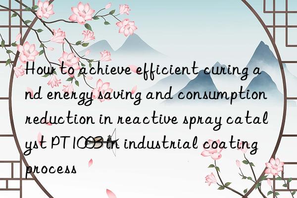 How to achieve efficient curing and energy saving and consumption reduction in reactive spray catalyst PT1003 in industrial coating process