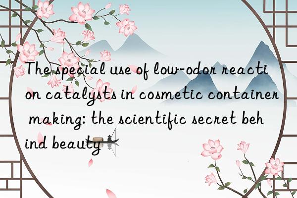 The special use of low-odor reaction catalysts in cosmetic container making: the scientific secret behind beauty