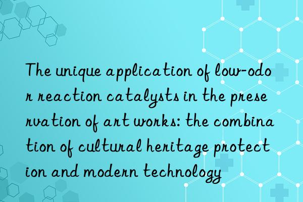 The unique application of low-odor reaction catalysts in the preservation of art works: the combination of cultural heritage protection and modern technology