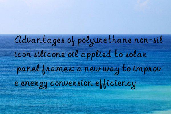 Advantages of polyurethane non-silicon silicone oil applied to solar panel frames: a new way to improve energy conversion efficiency