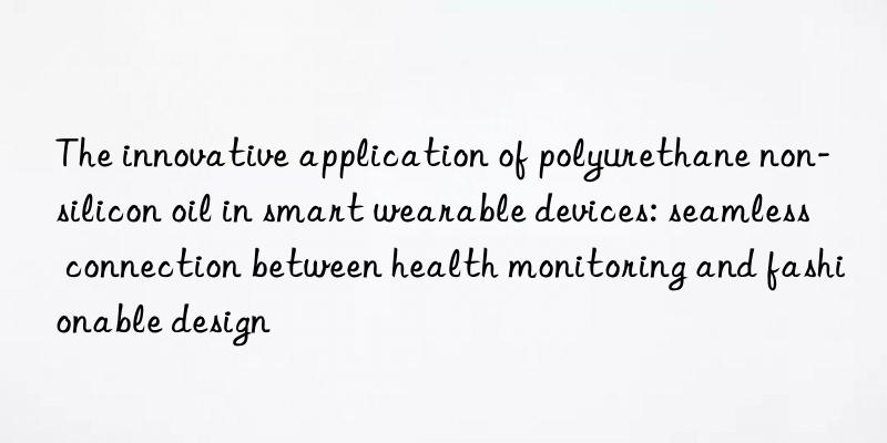 The innovative application of polyurethane non-silicon oil in smart wearable devices: seamless connection between health monitoring and fashionable design