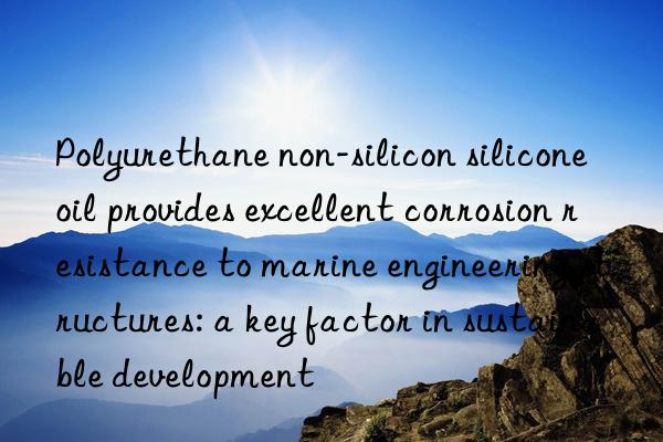 Polyurethane non-silicon silicone oil provides excellent corrosion resistance to marine engineering structures: a key factor in sustainable development