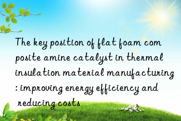 The key position of flat foam composite amine catalyst in thermal insulation material manufacturing: improving energy efficiency and reducing costs