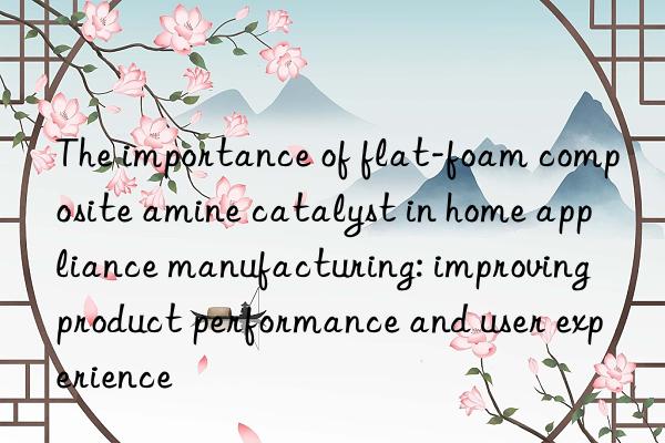 The importance of flat-foam composite amine catalyst in home appliance manufacturing: improving product performance and user experience