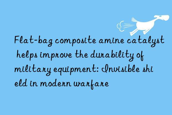 Flat-bag composite amine catalyst helps improve the durability of military equipment: Invisible shield in modern warfare