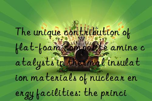 The unique contribution of flat-foam composite amine catalysts in thermal insulation materials of nuclear energy facilities: the principle of safety first is reflected