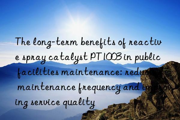 The long-term benefits of reactive spray catalyst PT1003 in public facilities maintenance: reducing maintenance frequency and improving service quality