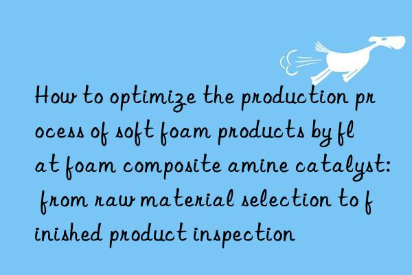 How to optimize the production process of soft foam products by flat foam composite amine catalyst: from raw material selection to finished product inspection