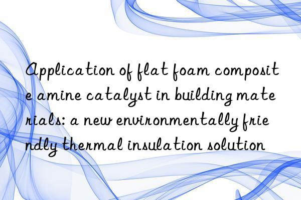 Application of flat foam composite amine catalyst in building materials: a new environmentally friendly thermal insulation solution