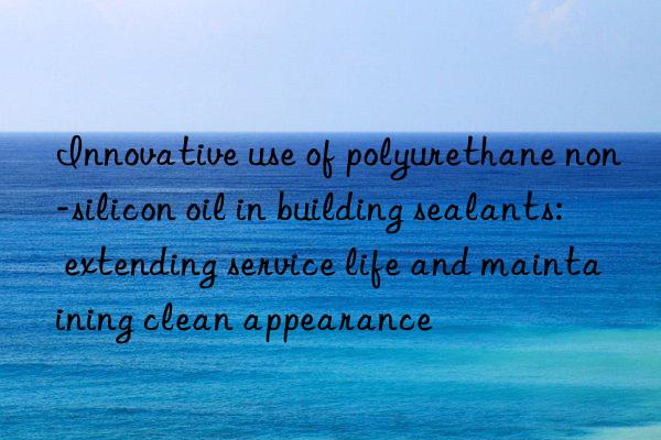 Innovative use of polyurethane non-silicon oil in building sealants: extending service life and maintaining clean appearance