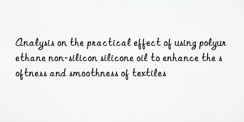 Analysis on the practical effect of using polyurethane non-silicon silicone oil to enhance the softness and smoothness of textiles