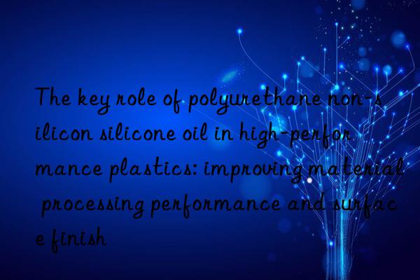 The key role of polyurethane non-silicon silicone oil in high-performance plastics: improving material processing performance and surface finish