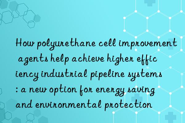 How polyurethane cell improvement agents help achieve higher efficiency industrial pipeline systems: a new option for energy saving and environmental protection