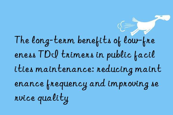 The long-term benefits of low-freeness TDI trimers in public facilities maintenance: reducing maintenance frequency and improving service quality