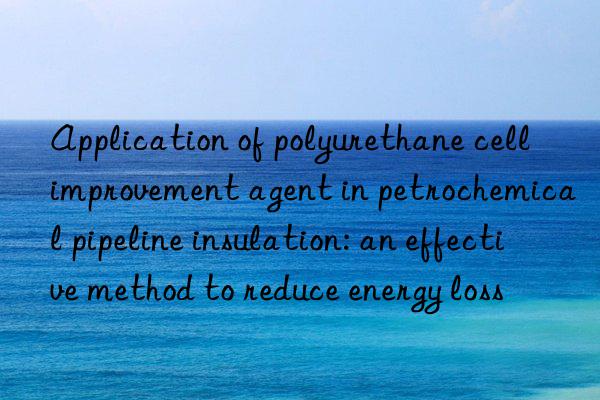 Application of polyurethane cell improvement agent in petrochemical pipeline insulation: an effective method to reduce energy loss