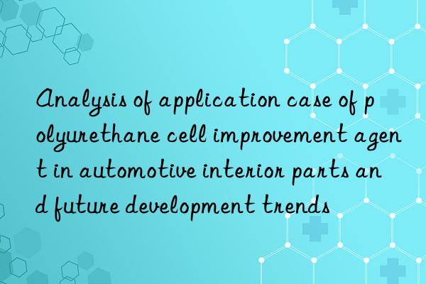 Analysis of application case of polyurethane cell improvement agent in automotive interior parts and future development trends