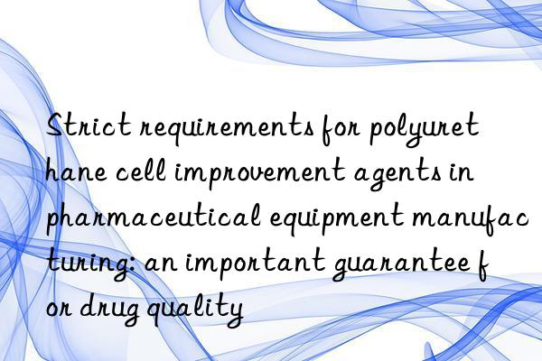 Strict requirements for polyurethane cell improvement agents in pharmaceutical equipment manufacturing: an important guarantee for drug quality