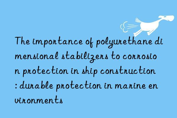 The importance of polyurethane dimensional stabilizers to corrosion protection in ship construction: durable protection in marine environments