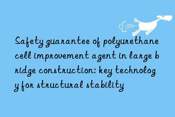 Safety guarantee of polyurethane cell improvement agent in large bridge construction: key technology for structural stability