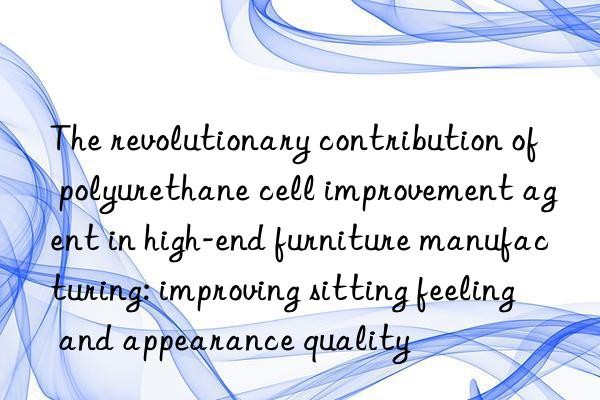 The revolutionary contribution of polyurethane cell improvement agent in high-end furniture manufacturing: improving sitting feeling and appearance quality