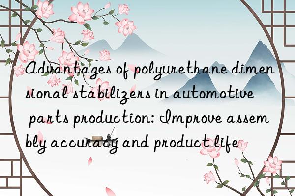 Advantages of polyurethane dimensional stabilizers in automotive parts production: Improve assembly accuracy and product life