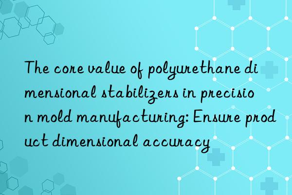 The core value of polyurethane dimensional stabilizers in precision mold manufacturing: Ensure product dimensional accuracy