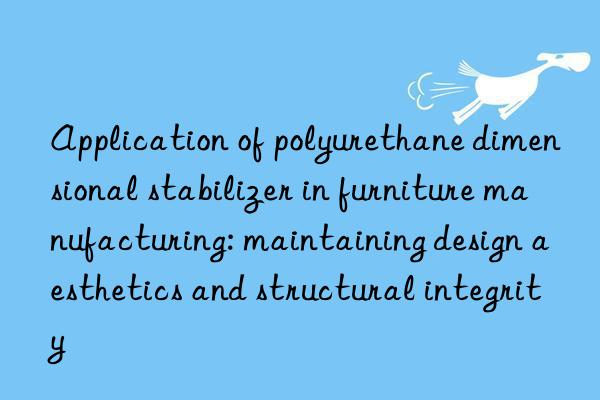 Application of polyurethane dimensional stabilizer in furniture manufacturing: maintaining design aesthetics and structural integrity