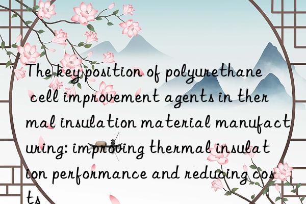 The key position of polyurethane cell improvement agents in thermal insulation material manufacturing: improving thermal insulation performance and reducing costs