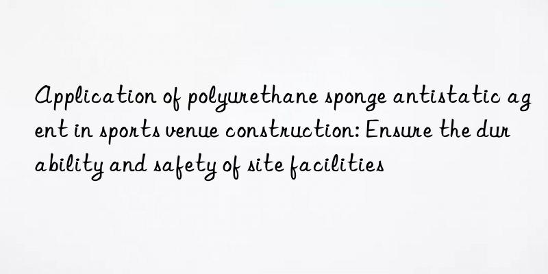 Application of polyurethane sponge antistatic agent in sports venue construction: Ensure the durability and safety of site facilities