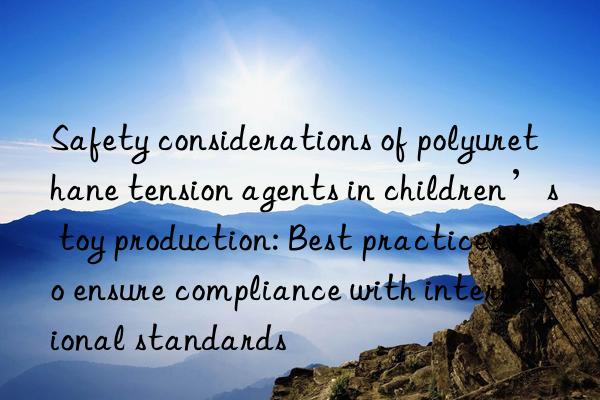 Safety considerations of polyurethane tension agents in children’s toy production: Best practices to ensure compliance with international standards