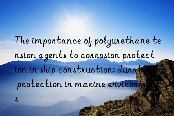 The importance of polyurethane tension agents to corrosion protection in ship construction: durable protection in marine environments