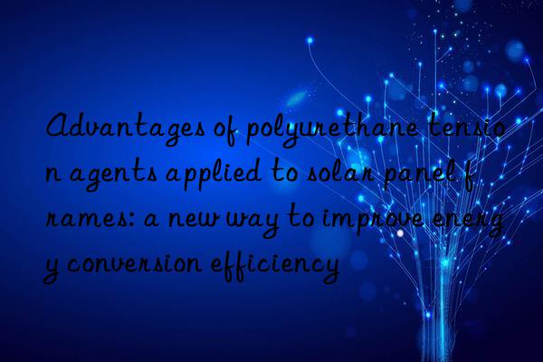 Advantages of polyurethane tension agents applied to solar panel frames: a new way to improve energy conversion efficiency