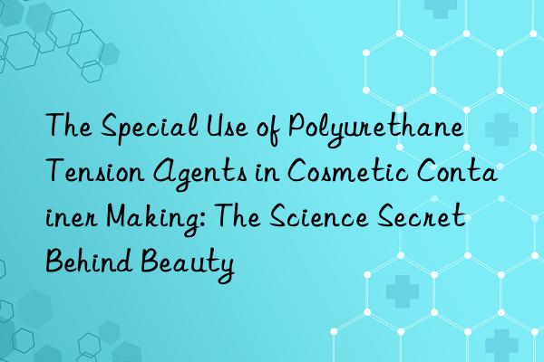 The Special Use of Polyurethane Tension Agents in Cosmetic Container Making: The Science Secret Behind Beauty