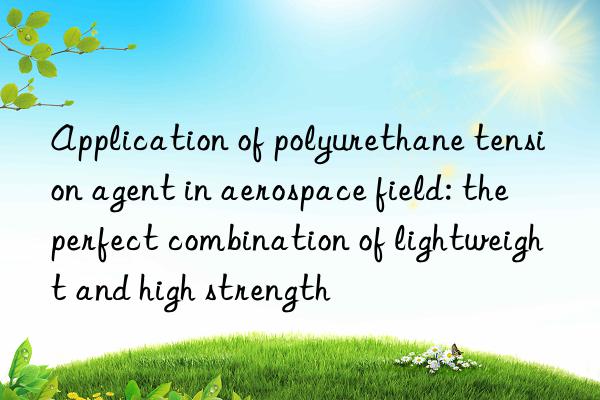 Application of polyurethane tension agent in aerospace field: the perfect combination of lightweight and high strength