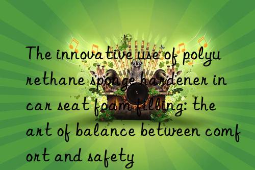 The innovative use of polyurethane sponge hardener in car seat foam filling: the art of balance between comfort and safety